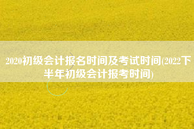 2020初级会计报名时间及考试时间(2022下半年初级会计报考时间)
