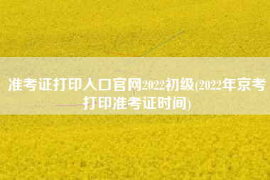 准考证打印入口官网2022初级(2022年京考打印准考证时间)