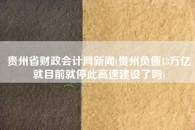 贵州省财政会计网新闻(贵州负债13万亿就目前就停此高速建设了吗)