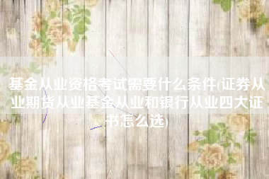 基金从业资格考试需要什么条件(证券从业期货从业基金从业和银行从业四大证书怎么选)