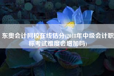 东奥会计网校在线估分(2018年中级会计职称考试难度会增加吗)
