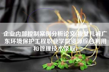 企业内部控制案例分析论文(我女儿被广东环境保护工程职业学院资源综合利用和管理技术录取)