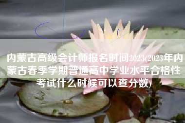 内蒙古高级会计师报名时间2023(2023年内蒙古春季学期普通高中学业水平合格性考试什么时候可以查分数)