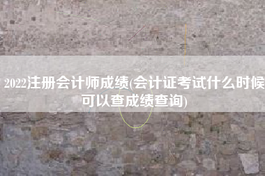 2022注册会计师成绩(会计证考试什么时候可以查成绩查询)