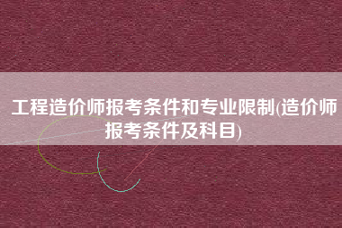 工程造价师报考条件和专业限制(造价师报考条件及科目)