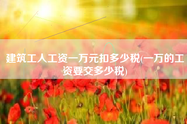 建筑工人工资一万元扣多少税(一万的工资要交多少税)