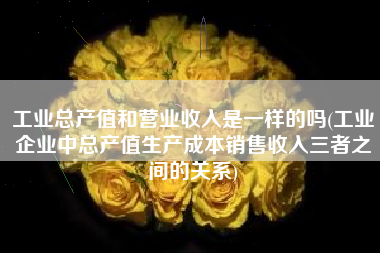 工业总产值和营业收入是一样的吗(工业企业中总产值生产成本销售收入三者之间的关系)