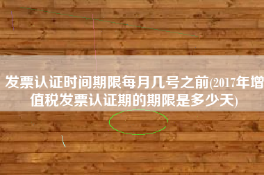 发票认证时间期限每月几号之前(2017年增值税发票认证期的期限是多少天)