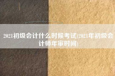 2021初级会计什么时候考试(2021年初级会计师年审时间)