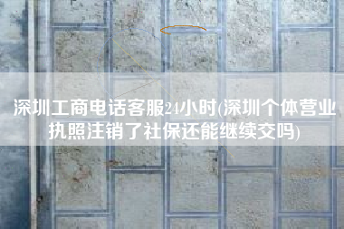 深圳工商电话客服24小时(深圳个体营业执照注销了社保还能继续交吗)