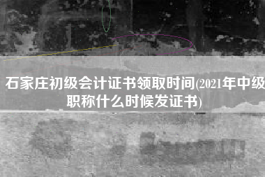 石家庄初级会计证书领取时间(2021年中级职称什么时候发证书)