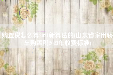 购置税怎么算2021新算法的(山东省家用轿车购置税2023年收费标准)
