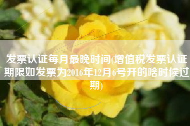 发票认证每月最晚时间(增值税发票认证期限如发票为2016年12月6号开的啥时候过期)