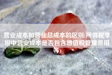 营业成本和营业总成本的区别(所得税季报中营业成本是否包含增值税管理费用等)