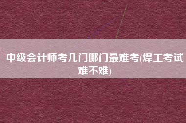 中级会计师考几门哪门最难考(焊工考试难不难)