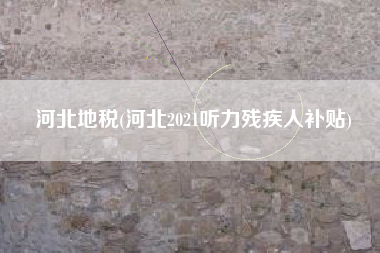 详细阅读:河北地税(河北2021听力残疾人补贴) 河北地税(河北2021听力残疾人补贴)