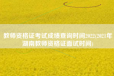 教师资格证考试成绩查询时间2022(2021年湖南教师资格证面试时间)