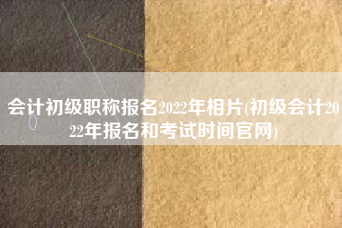 会计初级职称报名2022年相片(初级会计2022年报名和考试时间官网)