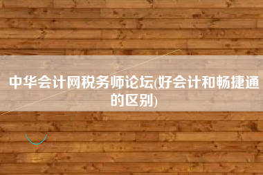 中华会计网税务师论坛(好会计和畅捷通的区别)