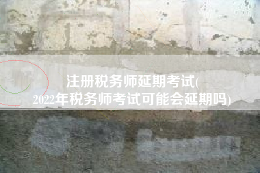 注册税务师延期考试(
2022年税务师考试可能会延期吗)