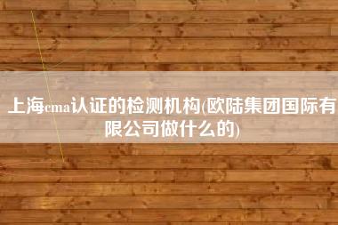 上海cma认证的检测机构(欧陆集团国际有限公司做什么的)