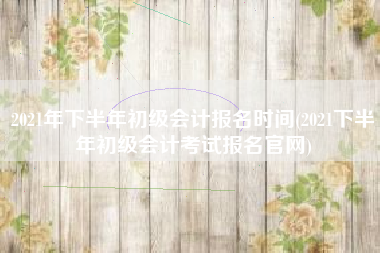 2021年下半年初级会计报名时间(2021下半年初级会计考试报名官网)