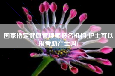 详细阅读:国家指定健康管理师报名机构(护士可以报考助产士吗) 国家指定健康管理师报名机构(护士可以报考助产士吗)