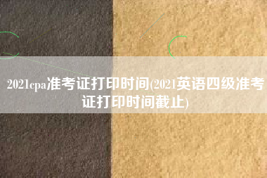 2021cpa准考证打印时间(2021英语四级准考证打印时间截止)