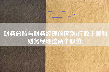 财务总监与财务经理的区别(行政主管和财务经理这两个职位)