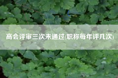 高会评审三次未通过(职称每年评几次)