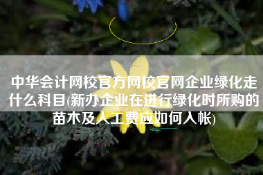 中华会计网校官方网校官网企业绿化走什么科目(新办企业在进行绿化时所购的苗木及人工费应如何入帐)