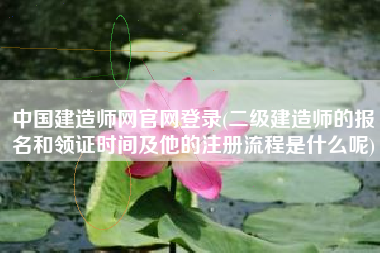 中国建造师网官网登录(二级建造师的报名和领证时间及他的注册流程是什么呢)