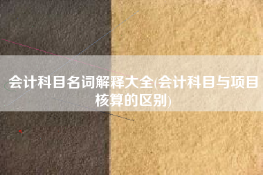 会计科目名词解释大全(会计科目与项目核算的区别)