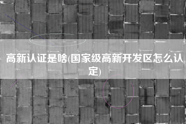 高新认证是啥(国家级高新开发区怎么认定)