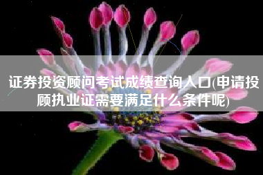 证券投资顾问考试成绩查询入口(申请投顾执业证需要满足什么条件呢)