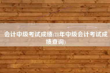 会计中级考试成绩(21年中级会计考试成绩查询)