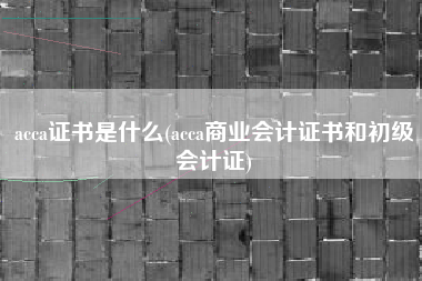 acca证书是什么(acca商业会计证书和初级会计证)