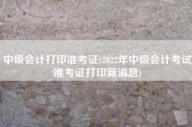 详细阅读:中级会计打印准考证(2022年中级会计考试准考证打印新消息) 中级会计打印准考证(2022年中级会计考试准考证打印新消息)