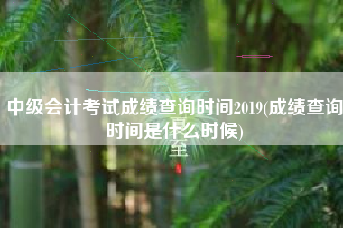 详细阅读:中级会计考试成绩查询时间2019(成绩查询时间是什么时候) 中级会计考试成绩查询时间2019(成绩查询时间是什么时候)