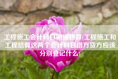 工程施工会计科目明细核算(工程施工和工程结算这两个会计科目借方贷方应该分别登记什么)