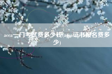 详细阅读:acca一门考试费多少钱(acca证书报名费多少) acca一门考试费多少钱(acca证书报名费多少)