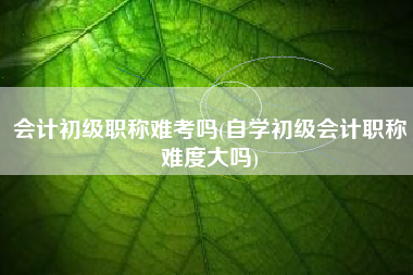 详细阅读:会计初级职称难考吗(自学初级会计职称难度大吗) 会计初级职称难考吗(自学初级会计职称难度大吗)