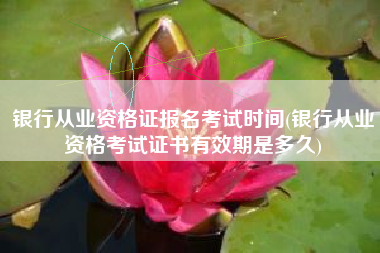 银行从业资格证报名考试时间(银行从业资格考试证书有效期是多久)