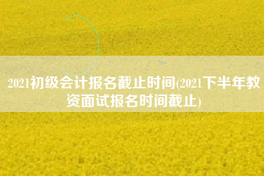 2021初级会计报名截止时间(2021下半年教资面试报名时间截止)