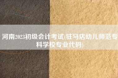 详细阅读:河南2023初级会计考试(驻马店幼儿师范专科学校专业代码) 河南2023初级会计考试(驻马店幼儿师范专科学校专业代码)