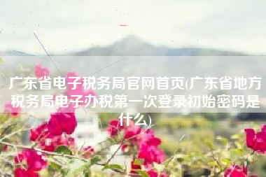 详细阅读:广东省电子税务局官网首页(广东省地方税务局电子办税第一次登录初始密码是什么) 广东省电子税务局官网首页(广东省地方税务局电子办税第一次登录初始密码是什么)