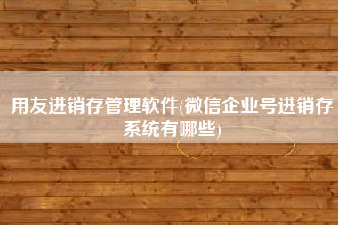 用友进销存管理软件(微信企业号进销存系统有哪些)