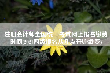 注册会计师全国统一考试网上报名缴费时间(2021四级报名从几点开始缴费)