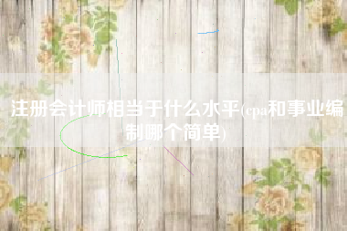 注册会计师相当于什么水平(cpa和事业编制哪个简单)