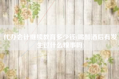 代办会计继续教育多少钱(喝醉酒后有发生过什么糗事吗)